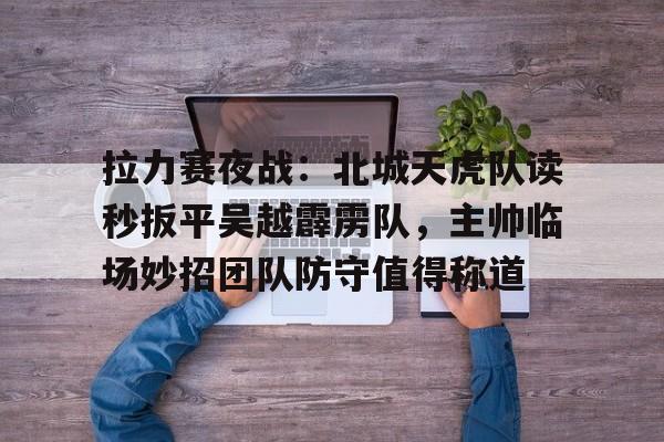 拉力赛夜战：北城天虎队读秒扳平吴越霹雳队，主帅临场妙招团队防守值得称道的简单介绍-开云