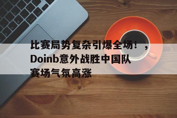 包含比赛局势复杂引爆全场！，Doinb意外战胜中国队赛场气氛高涨的词条-开云首页体验