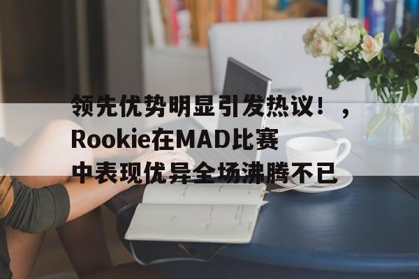 领先优势明显引发热议！，Rookie在MAD比赛中表现优异全场沸腾不已(基恩士空中宣讲会内容)-开云首页APP