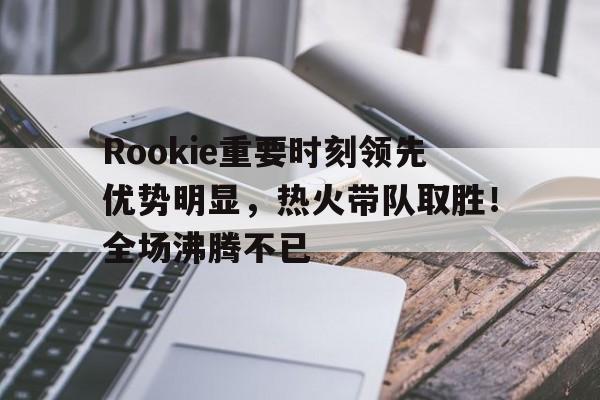 关于Rookie重要时刻领先优势明显，热火带队取胜！全场沸腾不已的信息-开云平台中国