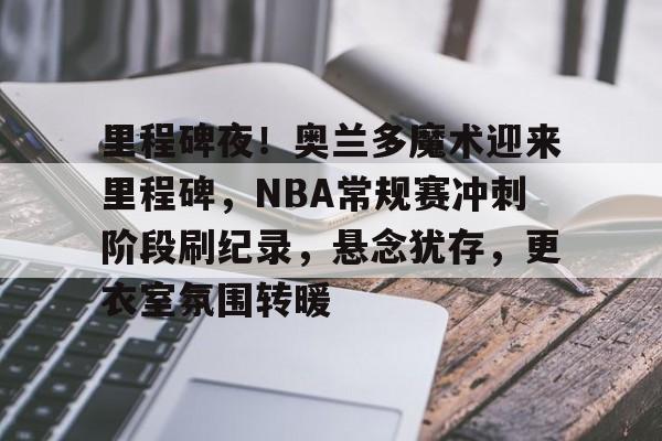 里程碑夜！奥兰多魔术迎来里程碑，NBA常规赛冲刺阶段刷纪录，悬念犹存，更衣室氛围转暖的简单介绍-开云首页入口