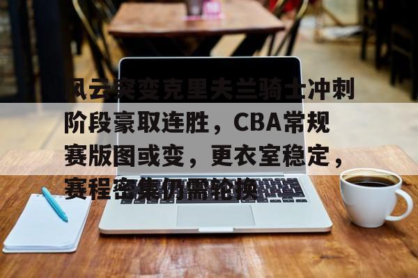 风云突变克里夫兰骑士冲刺阶段豪取连胜，CBA常规赛版图或变，更衣室稳定，赛程密集仍需轮换的简单介绍-开云首页APP