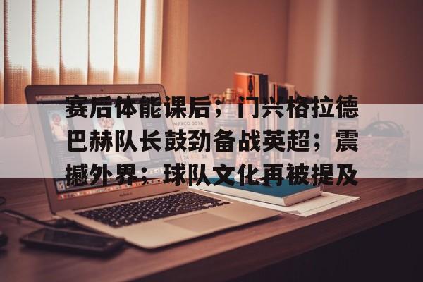 赛后体能课后；门兴格拉德巴赫队长鼓劲备战英超；震撼外界；球队文化再被提及的简单介绍-开云首页入口