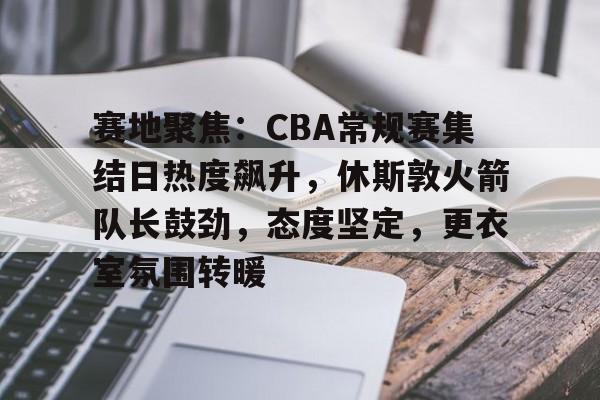 赛地聚焦：CBA常规赛集结日热度飙升，休斯敦火箭队长鼓劲，态度坚定，更衣室氛围转暖的简单介绍-开云平台中国