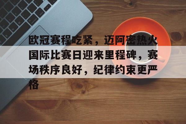 关于欧冠赛程吃紧，迈阿密热火国际比赛日迎来里程碑，赛场秩序良好，纪律约束更严格的信息-开云平台中国