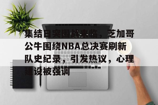 集结日突围战来临，芝加哥公牛围绕NBA总决赛刷新队史纪录，引发热议，心理建设被强调的简单介绍-开云平台中国